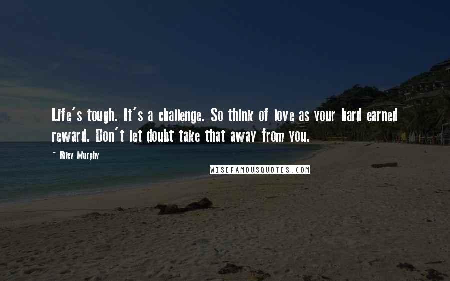 Riley Murphy Quotes: Life's tough. It's a challenge. So think of love as your hard earned reward. Don't let doubt take that away from you.