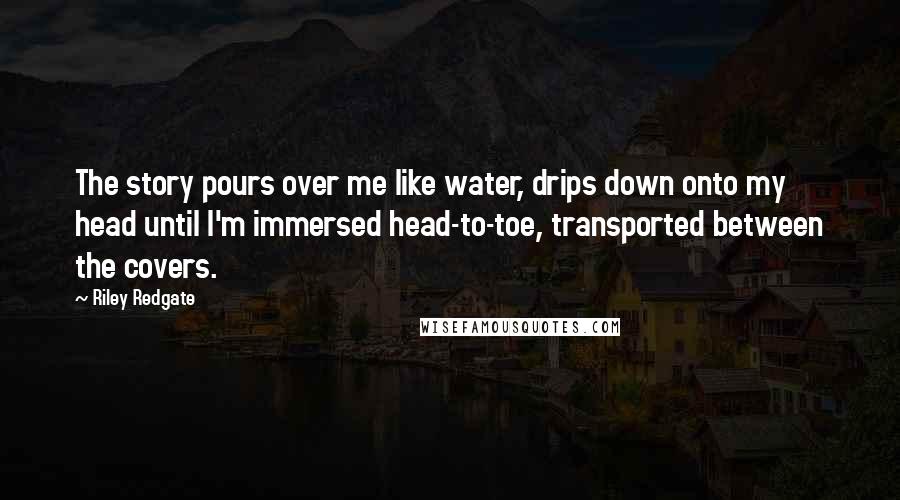 Riley Redgate Quotes: The story pours over me like water, drips down onto my head until I'm immersed head-to-toe, transported between the covers.