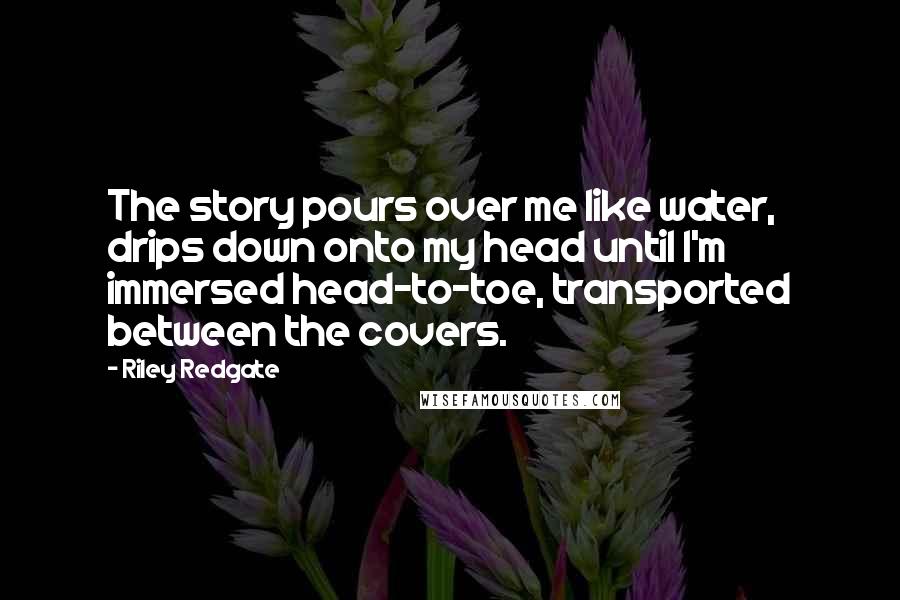 Riley Redgate Quotes: The story pours over me like water, drips down onto my head until I'm immersed head-to-toe, transported between the covers.