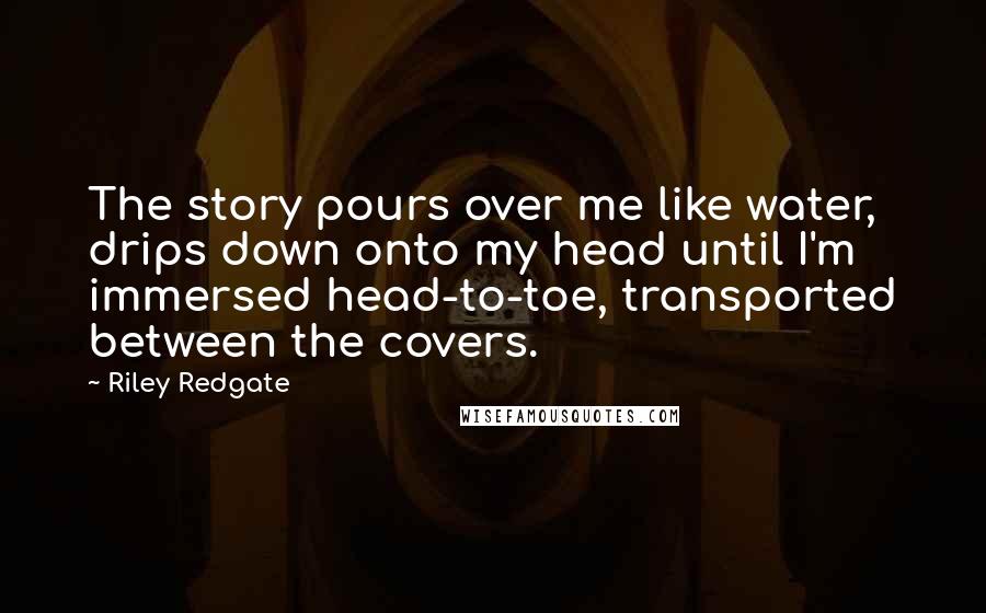 Riley Redgate Quotes: The story pours over me like water, drips down onto my head until I'm immersed head-to-toe, transported between the covers.