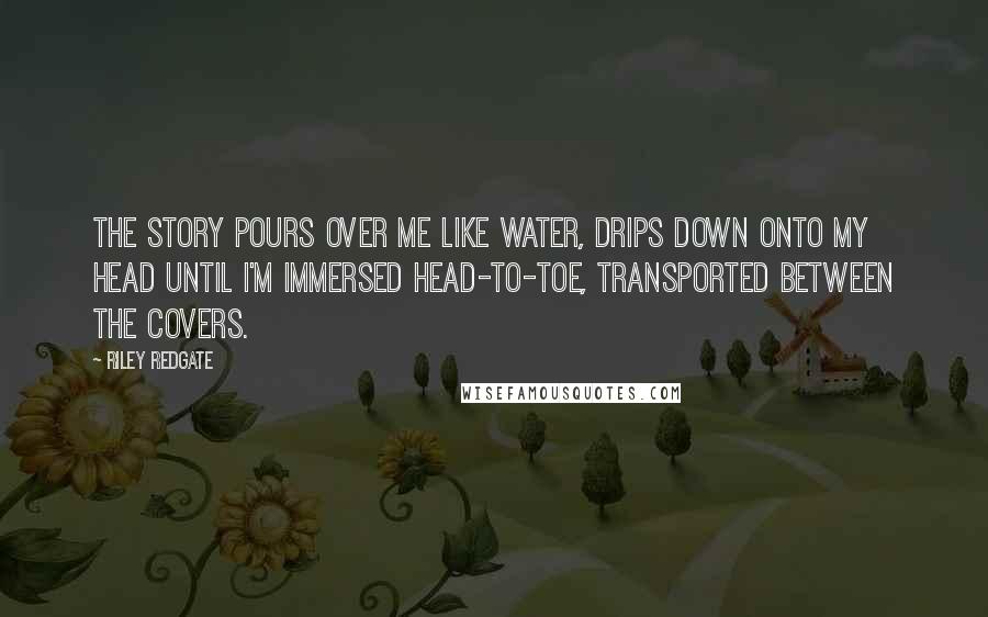 Riley Redgate Quotes: The story pours over me like water, drips down onto my head until I'm immersed head-to-toe, transported between the covers.