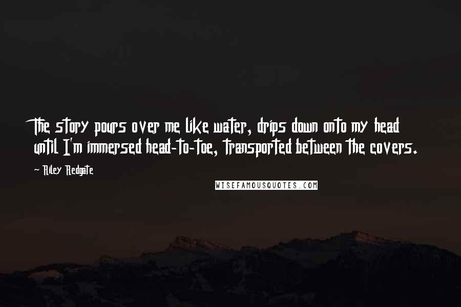 Riley Redgate Quotes: The story pours over me like water, drips down onto my head until I'm immersed head-to-toe, transported between the covers.