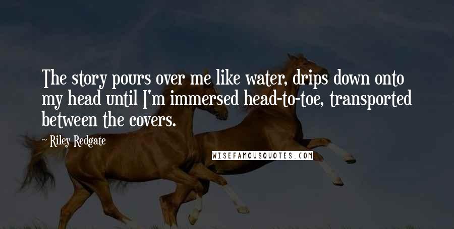 Riley Redgate Quotes: The story pours over me like water, drips down onto my head until I'm immersed head-to-toe, transported between the covers.