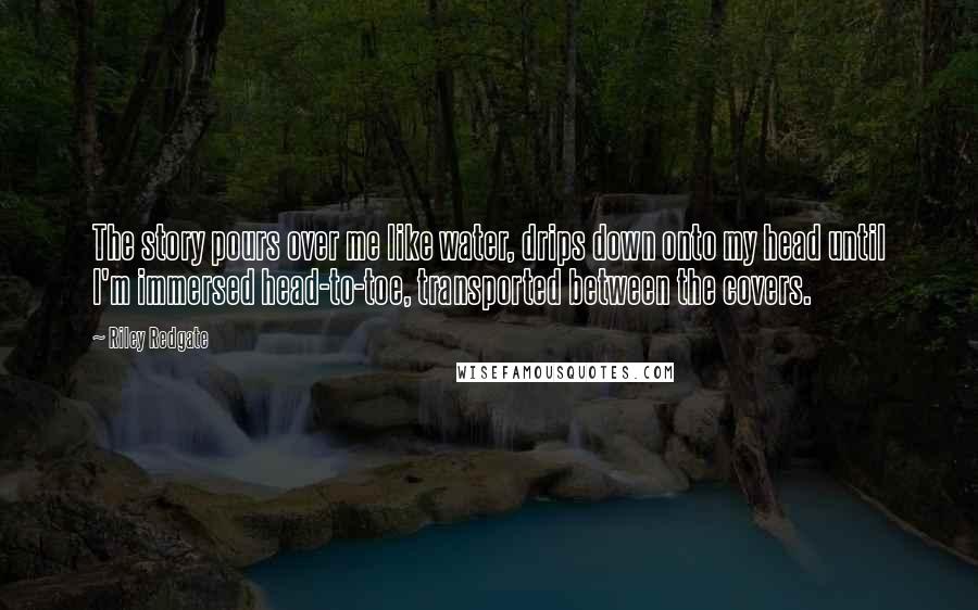 Riley Redgate Quotes: The story pours over me like water, drips down onto my head until I'm immersed head-to-toe, transported between the covers.