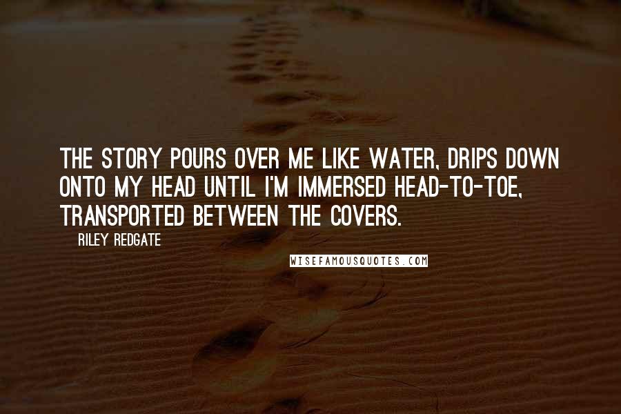 Riley Redgate Quotes: The story pours over me like water, drips down onto my head until I'm immersed head-to-toe, transported between the covers.