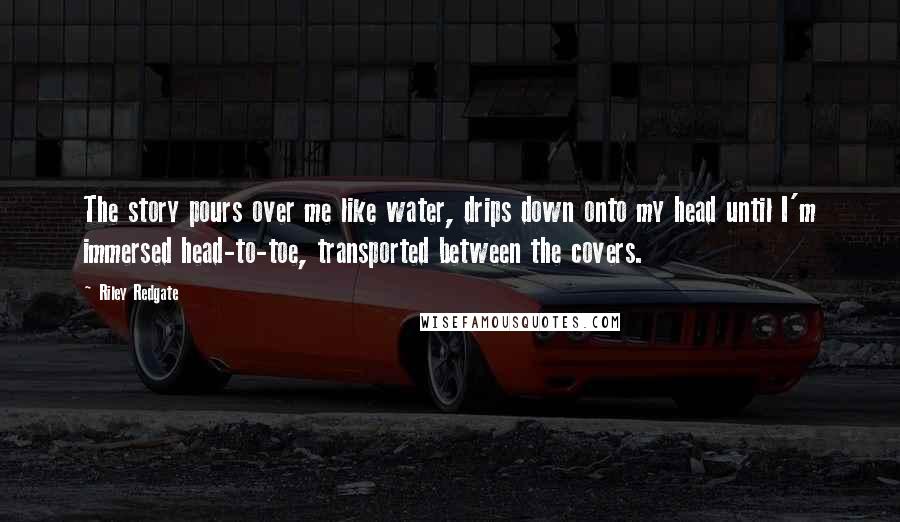 Riley Redgate Quotes: The story pours over me like water, drips down onto my head until I'm immersed head-to-toe, transported between the covers.