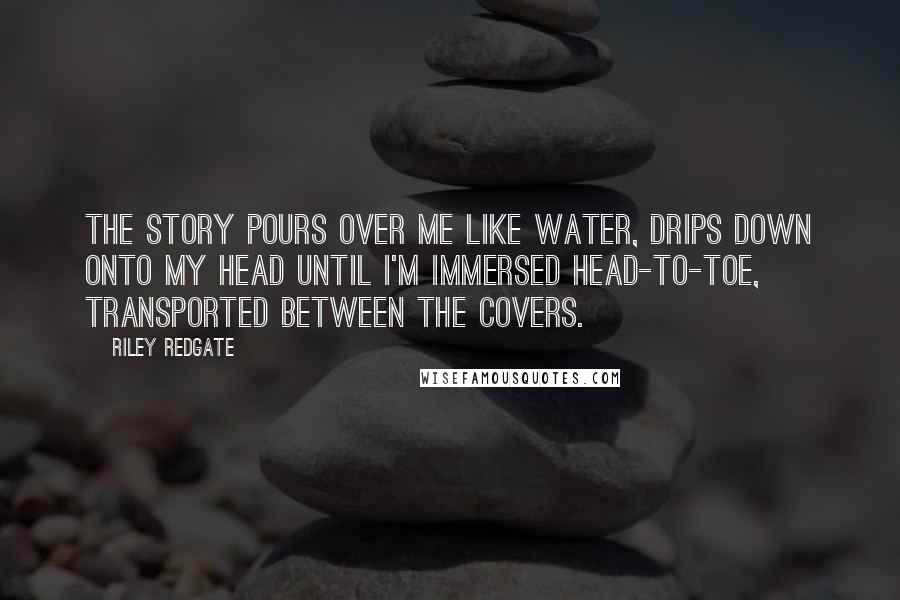 Riley Redgate Quotes: The story pours over me like water, drips down onto my head until I'm immersed head-to-toe, transported between the covers.