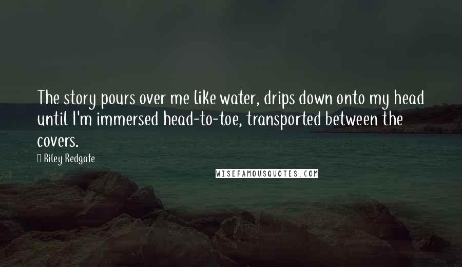 Riley Redgate Quotes: The story pours over me like water, drips down onto my head until I'm immersed head-to-toe, transported between the covers.