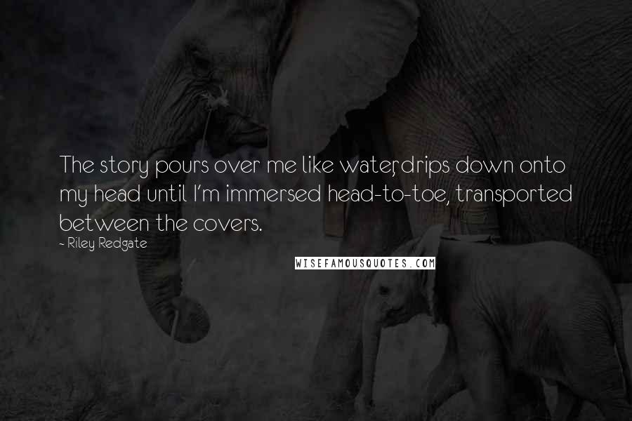 Riley Redgate Quotes: The story pours over me like water, drips down onto my head until I'm immersed head-to-toe, transported between the covers.