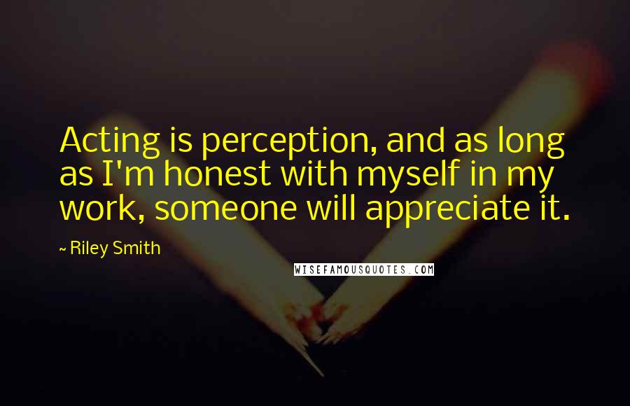 Riley Smith Quotes: Acting is perception, and as long as I'm honest with myself in my work, someone will appreciate it.