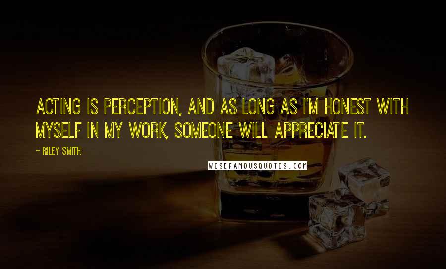 Riley Smith Quotes: Acting is perception, and as long as I'm honest with myself in my work, someone will appreciate it.