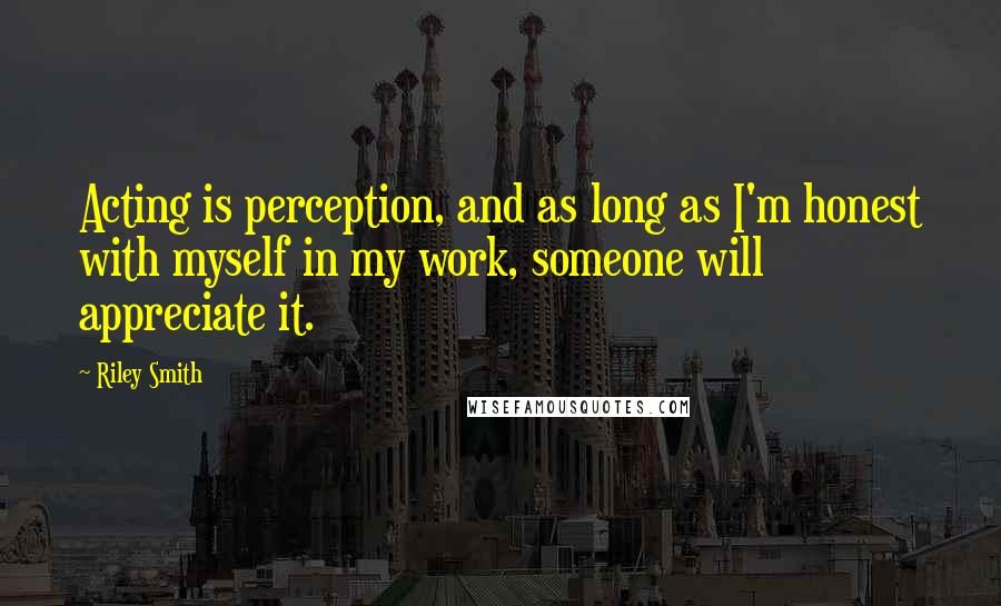 Riley Smith Quotes: Acting is perception, and as long as I'm honest with myself in my work, someone will appreciate it.