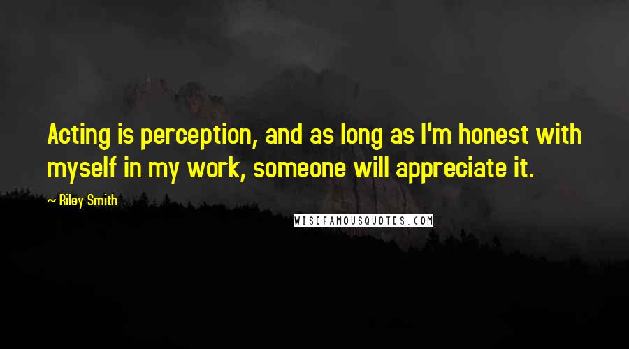 Riley Smith Quotes: Acting is perception, and as long as I'm honest with myself in my work, someone will appreciate it.