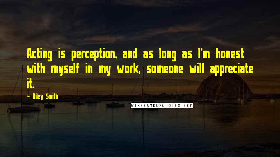 Riley Smith Quotes: Acting is perception, and as long as I'm honest with myself in my work, someone will appreciate it.