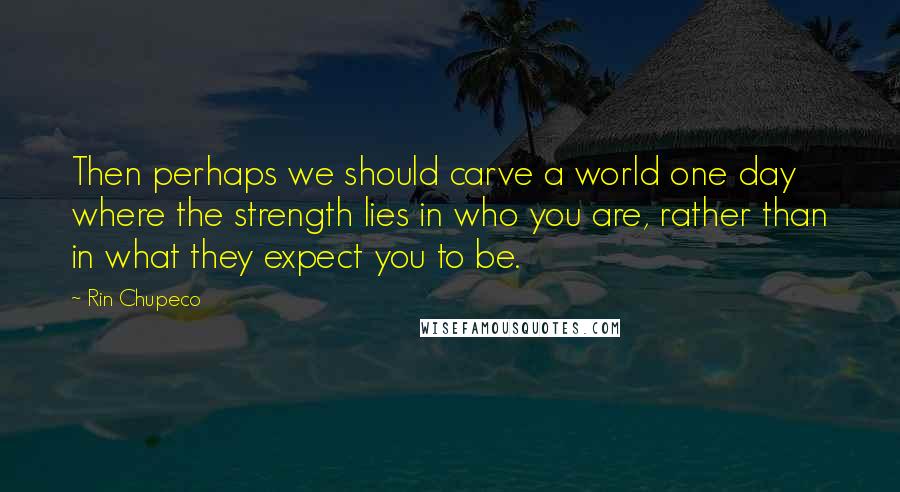 Rin Chupeco Quotes: Then perhaps we should carve a world one day where the strength lies in who you are, rather than in what they expect you to be.