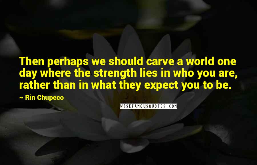 Rin Chupeco Quotes: Then perhaps we should carve a world one day where the strength lies in who you are, rather than in what they expect you to be.