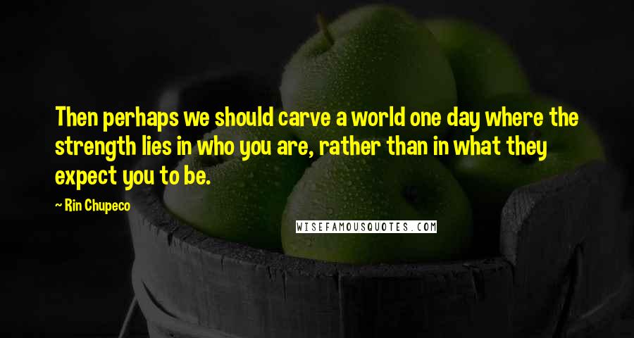 Rin Chupeco Quotes: Then perhaps we should carve a world one day where the strength lies in who you are, rather than in what they expect you to be.