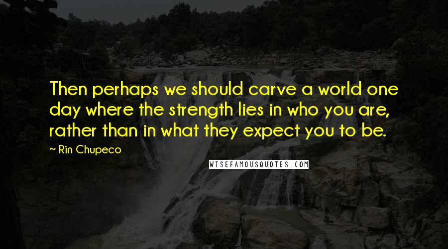 Rin Chupeco Quotes: Then perhaps we should carve a world one day where the strength lies in who you are, rather than in what they expect you to be.