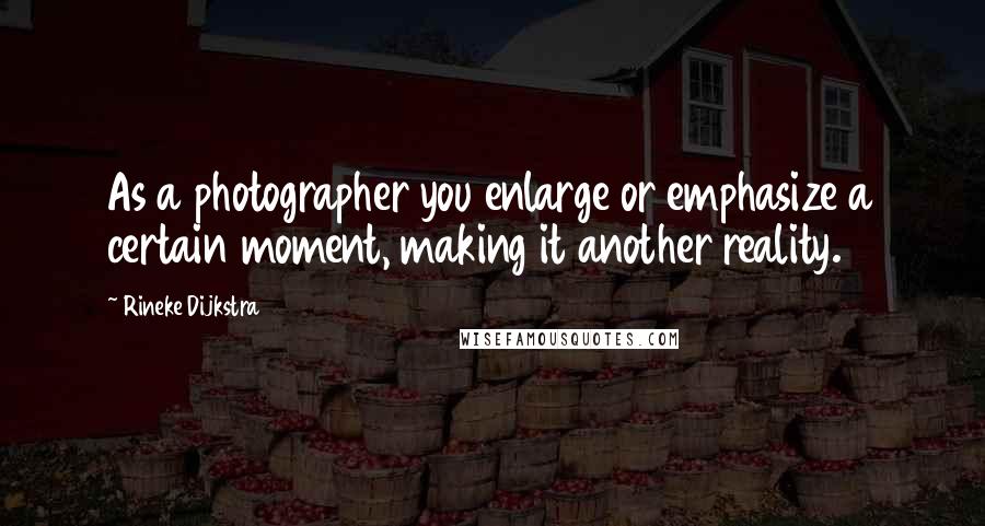 Rineke Dijkstra Quotes: As a photographer you enlarge or emphasize a certain moment, making it another reality.