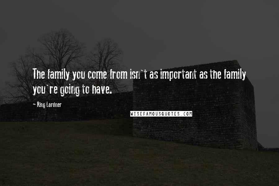 Ring Lardner Quotes: The family you come from isn't as important as the family you're going to have.
