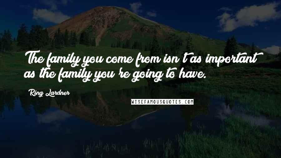 Ring Lardner Quotes: The family you come from isn't as important as the family you're going to have.