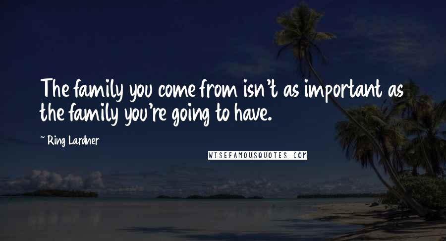 Ring Lardner Quotes: The family you come from isn't as important as the family you're going to have.