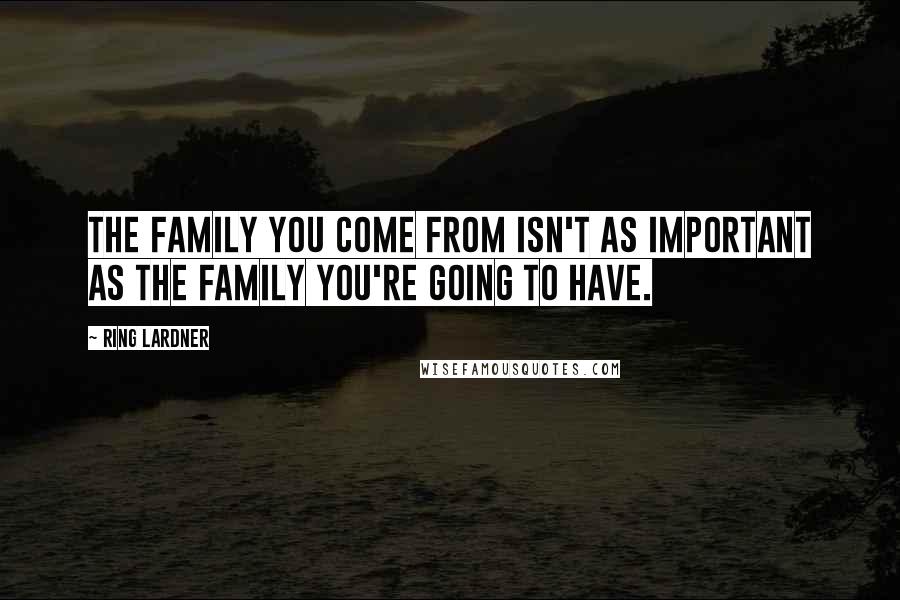 Ring Lardner Quotes: The family you come from isn't as important as the family you're going to have.