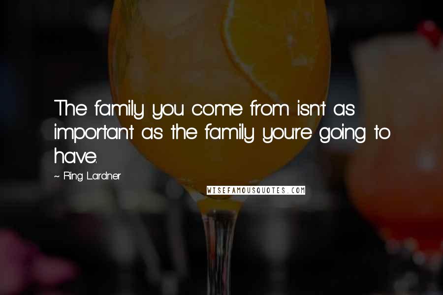 Ring Lardner Quotes: The family you come from isn't as important as the family you're going to have.
