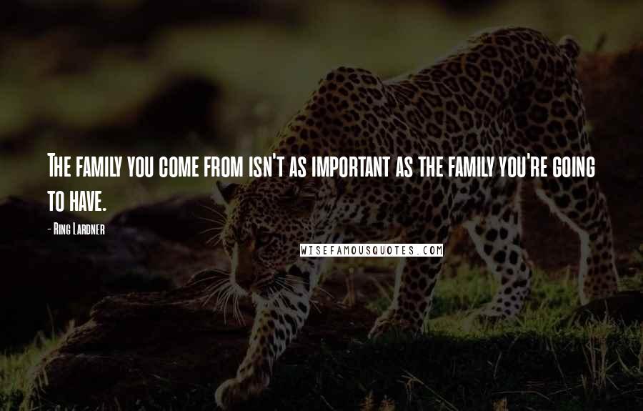 Ring Lardner Quotes: The family you come from isn't as important as the family you're going to have.