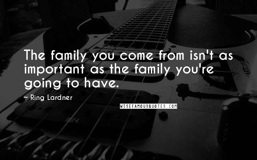 Ring Lardner Quotes: The family you come from isn't as important as the family you're going to have.
