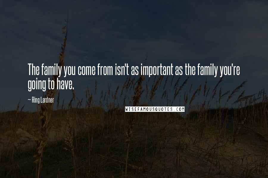 Ring Lardner Quotes: The family you come from isn't as important as the family you're going to have.