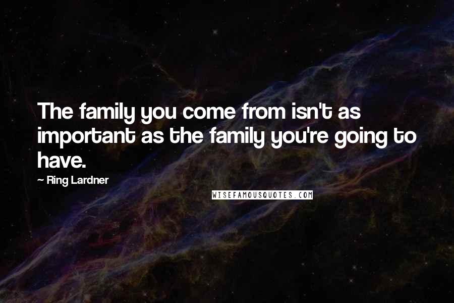 Ring Lardner Quotes: The family you come from isn't as important as the family you're going to have.