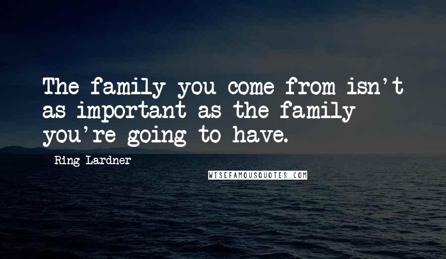Ring Lardner Quotes: The family you come from isn't as important as the family you're going to have.