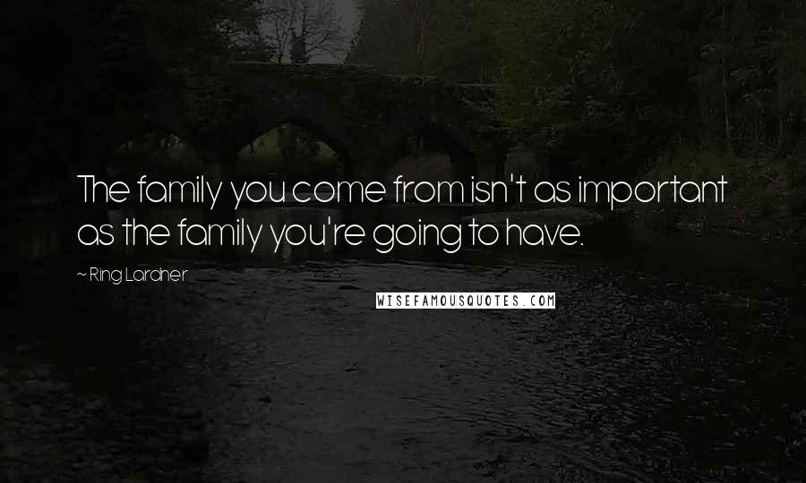 Ring Lardner Quotes: The family you come from isn't as important as the family you're going to have.