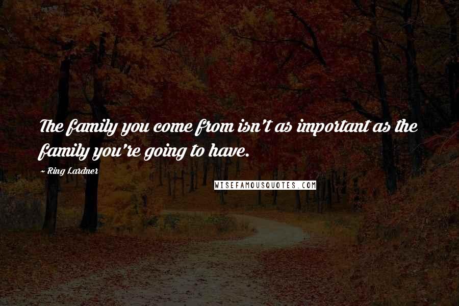 Ring Lardner Quotes: The family you come from isn't as important as the family you're going to have.