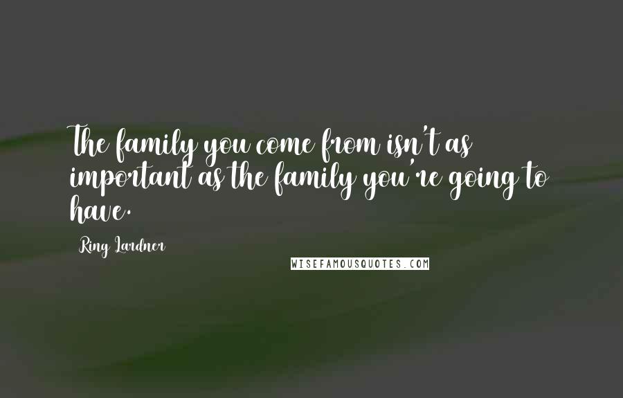 Ring Lardner Quotes: The family you come from isn't as important as the family you're going to have.