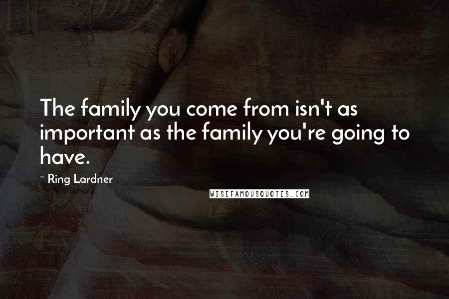 Ring Lardner Quotes: The family you come from isn't as important as the family you're going to have.