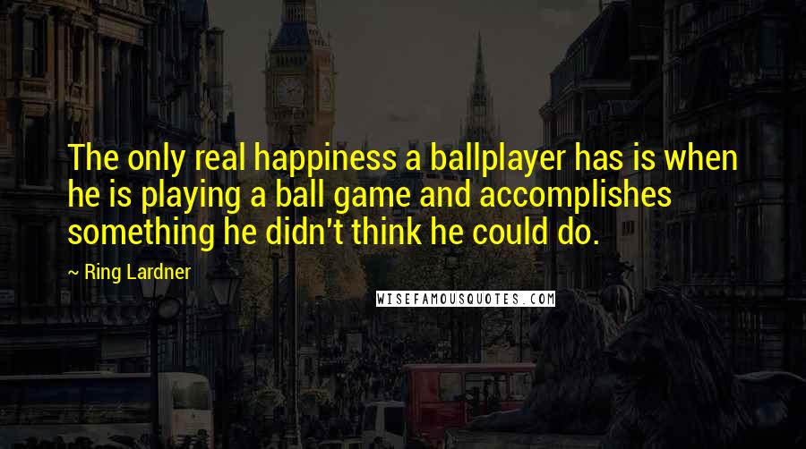 Ring Lardner Quotes: The only real happiness a ballplayer has is when he is playing a ball game and accomplishes something he didn't think he could do.