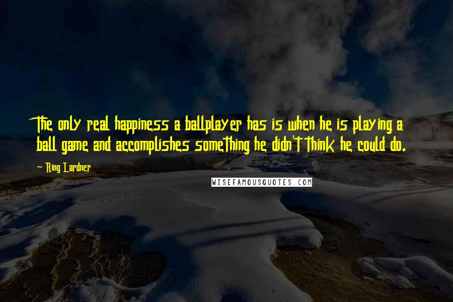 Ring Lardner Quotes: The only real happiness a ballplayer has is when he is playing a ball game and accomplishes something he didn't think he could do.