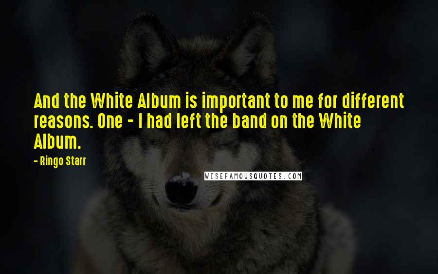 Ringo Starr Quotes: And the White Album is important to me for different reasons. One - I had left the band on the White Album.