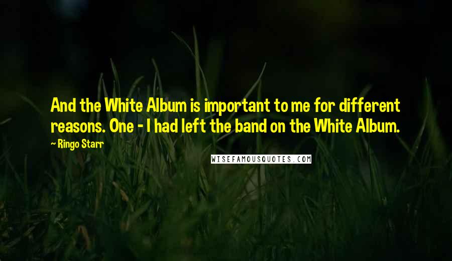 Ringo Starr Quotes: And the White Album is important to me for different reasons. One - I had left the band on the White Album.