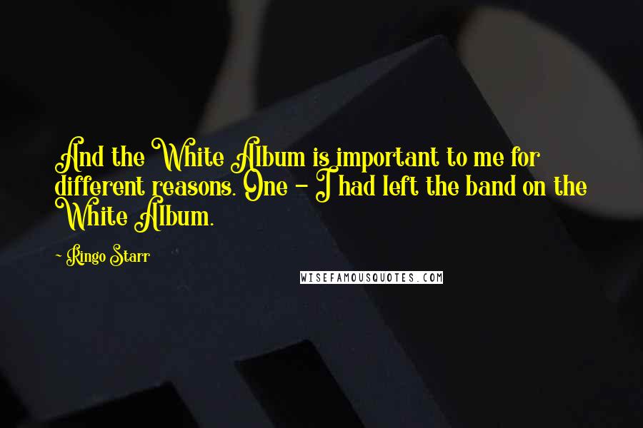 Ringo Starr Quotes: And the White Album is important to me for different reasons. One - I had left the band on the White Album.