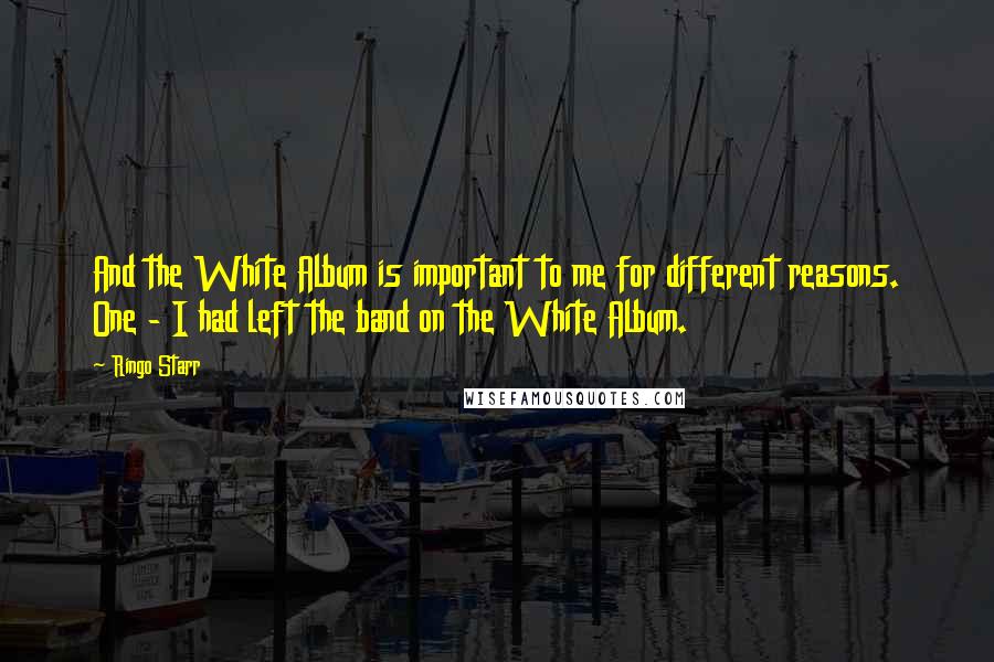 Ringo Starr Quotes: And the White Album is important to me for different reasons. One - I had left the band on the White Album.