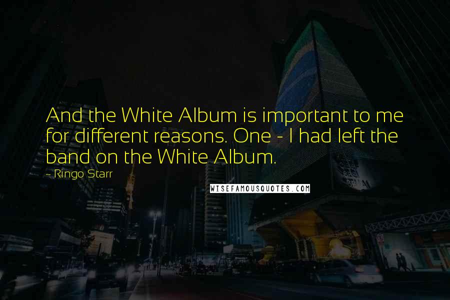 Ringo Starr Quotes: And the White Album is important to me for different reasons. One - I had left the band on the White Album.