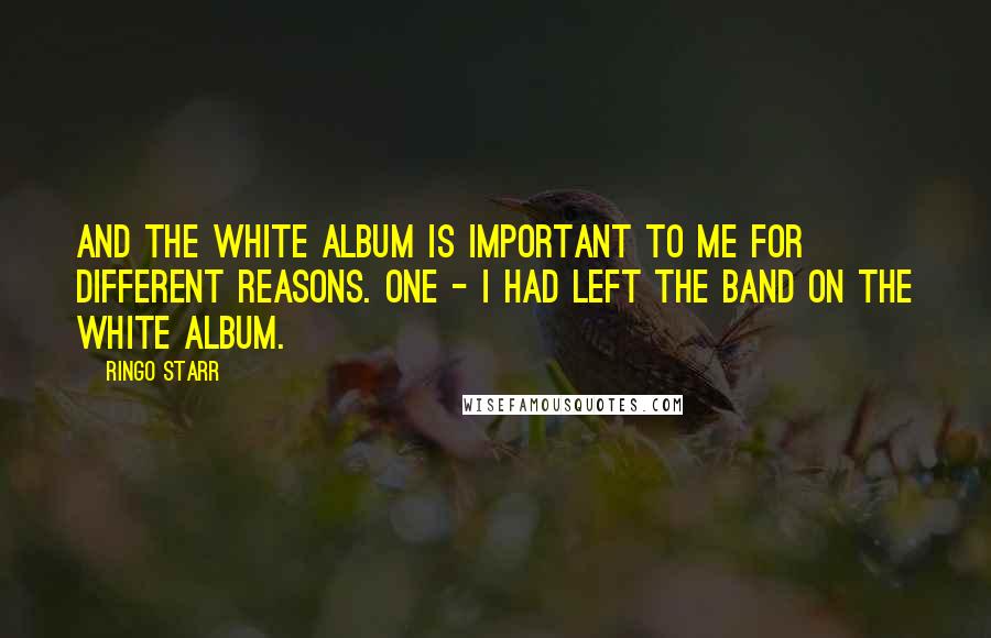 Ringo Starr Quotes: And the White Album is important to me for different reasons. One - I had left the band on the White Album.