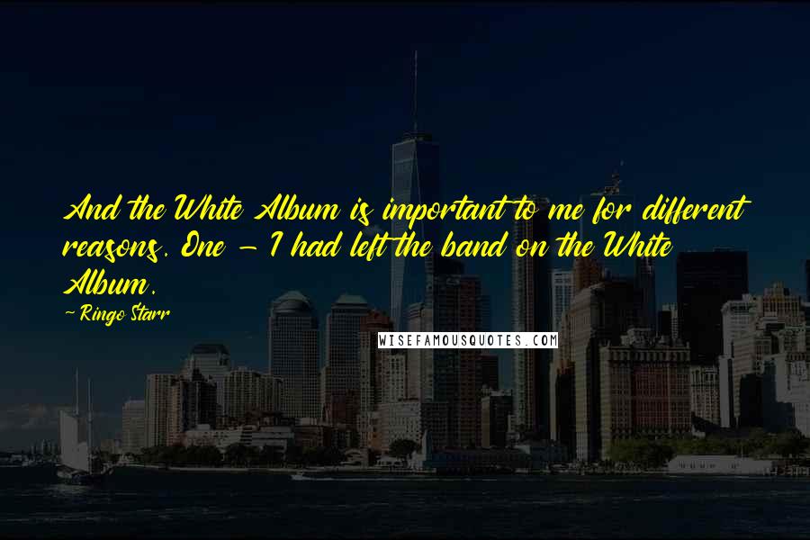 Ringo Starr Quotes: And the White Album is important to me for different reasons. One - I had left the band on the White Album.