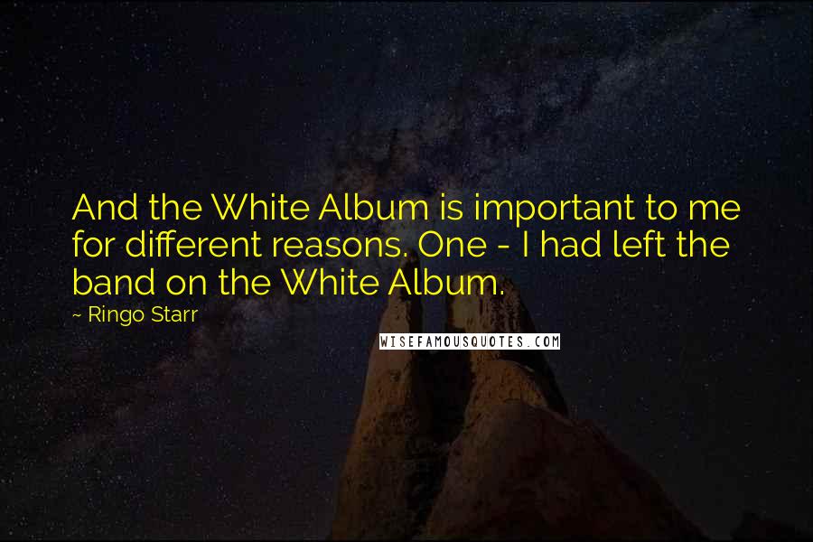 Ringo Starr Quotes: And the White Album is important to me for different reasons. One - I had left the band on the White Album.