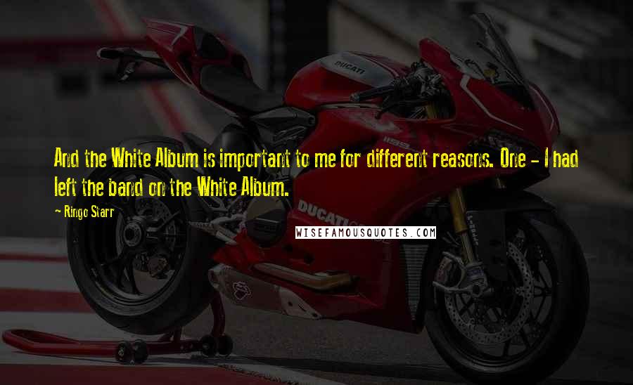 Ringo Starr Quotes: And the White Album is important to me for different reasons. One - I had left the band on the White Album.