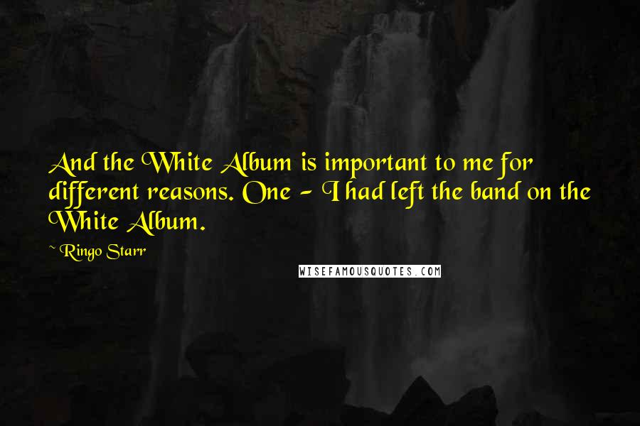 Ringo Starr Quotes: And the White Album is important to me for different reasons. One - I had left the band on the White Album.
