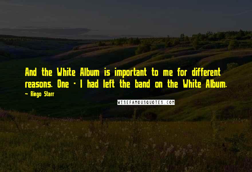 Ringo Starr Quotes: And the White Album is important to me for different reasons. One - I had left the band on the White Album.